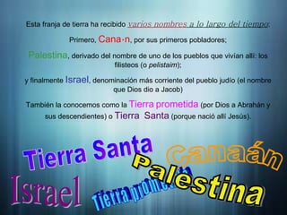 Introducción
Esta franja de tierra ha recibido varios nombres a lo largo del tiempo:
Primero, á
Cana n, por sus primeros pobladores;
Palestina, derivado del nombre de uno de los pueblos que vivían allí: los
filisteos (o pelistaim);
y finalmente Israel, denominación más corriente del pueblo judío (el nombre
que Dios dio a Jacob)
También la conocemos como la Tierra prometida (por Dios a Abrahán y
sus descendientes) o Tierra Santa (porque nació allí Jesús).
 