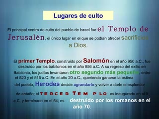 Lugares de culto
El principal centro de culto del pueblo de Israel fue el Templo de
Jerusalén, el único lugar en el que se podían ofrecer sacrificios
a Dios.
El primer Templo, construido por Salomón en el año 950 a.C., fue
destruido por los babilonios en el año 856 a.C. A su regreso del exilio en
Babilonia, los judíos levantaron otro segundo más pequeño, entre
el 520 y el 516 a.C. En el año 20 a.C., queriendo ganarse la estima
del pueblo, Herodes decide agrandarlo y volver a darle el esplendor
de antaño; el te rc e r T e m p lo es inaugurado en el 9
a.C. y terminado en el 64; es destruido por los romanos en el
año 70.
 