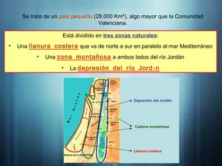 Introducción
Se trata de un país pequeño (28.000 Km²), algo mayor que la Comunidad
Valenciana.
Está dividido en tres zonas naturales:
• Una llanura costera que va de norte a sur en paralelo al mar Mediterráneo
• Una zona montañosa a ambos lados del río Jordán
• La á
depresión del río Jord n
Depresión del Jordán
Cadena montañosa
Llanura costera
 