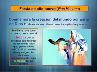 Fiesta de año nuevo (Ros Hasana)
Conmemora la creación del mundo por parte
de Dios: En el calendario occidental cae entre septiembre y octubre.
Ese día se hace sonar
un cuerno de carnero, el
shofar, en la
sinagoga para recordar
el sacrificio de Isaac
que, gracias a Dios
salvó su vida. Los diez
días que siguen los
dedican al
arrepentimiento y a la
penitencia por sus
pecados.
 