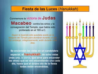 Fiesta de las Luces (Hanukkah)
Conmemora la victoria de Judas
Macabeo contra los sirios y la
consagración del Templo, que había sido
profanado en el 165 a.C.
Según la leyenda sólo quedaba aceite en la
lámpara del Templo para alumbrar durante un día.
Sin embargo, milagrosamente, ardió durante ocho
días.
Se encienden las velas en un candelabro
especial, el hanukkah, de ocho velas
(más una, la sierva, que sirve para encender
las otras) que se van encendiendo una cada
día, hasta que el octavo día de la fiesta
todas están encendidas.
 
