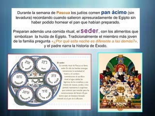 Durante la semana de Pascua los judíos comen pan ácimo (sin
levadura) recordando cuando salieron apresuradamente de Egipto sin
haber podido hornear el pan que habían preparado.
Preparan además una comida ritual, el seder, con los alimentos que
simbolizan la huída de Egipto. Tradicionalmente el miembro más joven
de la familia pregunta «¿Por qué esta noche es diferente a las demás?»,
y el padre narra la historia de Éxodo.
 
