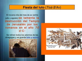 Fiesta del luto (Tisá B’Av)
El noveno día del mes de av (entre
julio y agosto) se lamenta la
destrucción del Templo
de Jerusalén por los
70
romanos en el año
. .
d C
Se retiran todos los adornos de las
sinagogas y se guarda luto y ayuno.
 