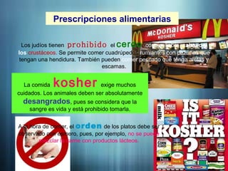 Prescripciones alimentarias
Los judíos tienen prohibido el cerdo, conejo, liebre, caballo y
los crustáceos. Se permite comer cuadrúpedos rumiantes con pezuñas que
tengan una hendidura. También pueden comer pescado que tenga aletas y
escamas.
La comida kosher exige muchos
cuidados. Los animales deben ser absolutamente
desangrados, pues se considera que la
sangre es vida y está prohibido tomarla.
A la hora de comer, el orden de los platos debe ser
observado con esmero, pues, por ejemplo, no se puede
mezclar la carne con productos lácteos.
 