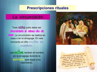Prescripciones rituales
La circuncisión
Todo niño judío debe ser
circu
ncidado al o
ctav
o día de
nace
r. La circuncisión se realiza en
casa o en la sinagoga. En ese
momento el niño recibe su
nombre.
Las ni as
ñ reciben el nombre
en la sinagoga durante la
semana que sigue a su
nacimiento.
« Circuncidaréis la carne de
á
vuestro prepucio y ésta ser la
señal de mi Alianza con
.
vosotros De generación en
generación circuncidaréis a
todos vuestros varones a los
»
ocho días de nacer
.17,11-12
Gén
 
