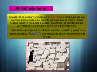 El fallecimiento
El cadáver es lavado y envuelto en un lienzo. La familia guarda luto
riguroso durante siete días, durante los cuales no se realiza ningún
negocio lucrativo ni se sale a la calle, evitándose los vestidos de lujo.
Los varones ni se afeitan ni se cortan el pelo esos días.
Los familiares se rasgan las vestiduras en señal de duelo y los hijos del
fallecido recitan el kadish, una oración de duelo y de afirmación de
la vida.
 