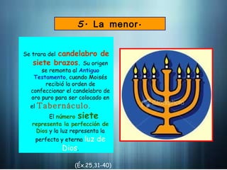 5. á
La menor
Se trara del candelabro de
siete brazos. Su origen
se remonta al Antiguo
Testamento, cuando Moisés
recibió la orden de
confeccionar el candelabro de
oro puro para ser colocado en
el Tabernáculo.
El número siete
representa la perfección de
Dios y la luz representa la
perfecta y eterna luz de
Dios.
(Éx.25,31-40)
 