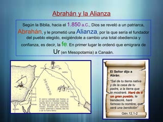 Introducción
Abrahán y la Alianza
Según la Biblia, hacia el 1.850 a.C., Dios se reveló a un patriarca,
Abrahán, y le prometió una Alianza, por la que sería el fundador
del pueblo elegido, exigiéndole a cambio una total obediencia y
confianza, es decir, la fe. En primer lugar le ordenó que emigrara de
Ur (en Mesopotamia) a Canaán.
El Señor dijo a
El Señor dijo a
Abrán
Abrán:
“
“Sal de tu tierra nativa
Sal de tu tierra nativa
y de la casa de tu
y de la casa de tu
padre, a la tierra que
padre, a la tierra que
te mostraré.
te mostraré. Haré de ti
Haré de ti
un gran pueblo
un gran pueblo, te
, te
bendeciré, haré
bendeciré, haré
famoso tu nombre, que
famoso tu nombre, que
será una bendición”
será una bendición”
Gén.12,1-2
 