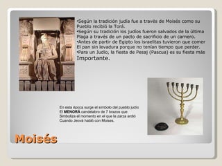 Moisés Según la tradición judía fue a través de Moisés como su Pueblo recibió la Torá. Según su tradición los judíos fueron salvados de la última  Plaga a través de un pacto de sacrificio de un carnero. Antes de partir de Egipto los israelitas tuvieron que comer El pan sin levadura porque no tenían tiempo que perder. Para un Judío, la fiesta de Pesaj (Pascua) es su fiesta más Importante. En esta época surge el símbolo del pueblo judío El  MENORÁ  candelabro de 7 brazos que Simboliza el momento en el que la zarza ardió Cuando Jeová habló con Moises.  