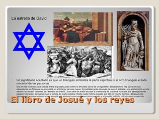 El libro de Josué y los reyes Un significado aceptado es que un triangulo simboliza la parte espiritual y el otro triangulo el lado material de las personas Una de las leyendas que circula entre el pueblo judío sobre el amuleto David es la siguiente: Escapando el rey David de sus adversarios los filisteos, se escondió en el interior de una cueva. Inmediatamente después de que él entrara, una araña tejió su tela dando a su hilado la forma de "estrella de David". Esta tela de araña situada a la entrada de la cueva hizo que sus perseguidores pasasen de largo, pensando que si la tela de araña estaba intacta nadie habría pasado por allí en mucho tiempo.. Después del "milagroso" acontecimiento el rey adoptó ese símbolo como emblema de su escudo y el pueblo judío lo utilizó como protección La estrella de David 