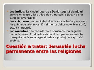 Cuestión a tratar: Jerusalén lucha permanente entre las religiones Los  judíos : La ciudad que crea David seguirá siendo el centro religioso y la ciudad de su nostalgia (lugar de los templos levantados) Los  cristianos : es la ciudad donde murió Jesús y vivieron los primeros cristianos. En el monte del templo Jesús oró, actuó y predicó. Los  musulmanes  consideran a Jerusalén tan sagrada como la meca. En donde estaba el templo se levanta la mezquita de la roca lugar donde se produjo el rapto del profeta. 
