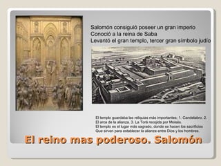 El reino mas poderoso. Salomón Salomón consiguió poseer un gran imperio Conoció a la reina de Saba Levantó el gran templo, tercer gran símbolo judío El templo guardaba las reliquias más importantes; 1. Candelabro. 2. El arca de la alianza. 3. La Torá recojida por Moisés. El templo es el lugar más sagrado, donde se hacen los sacrificios Que sirven para establecer la alianza entre Dios y los hombres. 