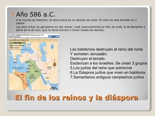 El fin de los reinos y la diáspora Año 586 a.C. A la muerte de Salomón. El reino entra en un período de crisis. El reino ha sido dividido en 2 países: Las doce tribus se agruparon en dos reinos: Judá (esencialmente la tribu de Judá, la de Benjamin y parte de la de Leví, que no tenía tierras) e Israel (todas las demás).  Los babilonios destruyen el reino del norte Y someten Jerusalén.  Destruyen el templo. Esclavizan a los israelíes. Se crean 3 grupos Los judíos del reino que sobrevive La Diáspora judíos que viven en babilonia Samaritanos antiguos campesinos judíos 