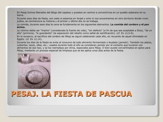 PESAJ. LA FIESTA DE PASCUA En Pesaj fuimos liberados del látigo del capataz y puestos en camino a convertirnos en un pueblo soberano en su tierra. Durante esos días de fiesta, son siete si estamos en Israel y ocho si nos encontramos en otro territorio donde viven judíos, se conmemora su historia y el primer y último día no se trabaja.  La comida, durante esos días la cena se fundamenta en los siguientes elementos.  La comida del cordero y el pan ácimo.  La víctima debía ser "macho" (considerado la fuente de vida), "sin defecto" (a fin de que sea aceptable a Dios), "de un año" (primicia), "lo guardaréis" (la separación del rebaño como señal de santificación). (cf. Ex 12,5-6). En lo sucesivo, el sacrificio del cordero de  Pésaj  se siguió celebrando cada año, en recuerdo de aquel ofrendado en Egipto. (cf. Ex 12,14). Durante los d í as de la fiesta se evita el consumo de todo alimento fermentado o leudado ( jametz ). También los platos, cubiertos, tazas, ollas, etc.; usados durante todo el año se consideran  jametz  por el contacto que tuvieron con alimentos de ese tipo, y se los reemplaza por otros, especiales para  P é saj . O bien puede convertírselos en aptos para  P é saj , mediante un proceso especial de limpieza que se les aplica unos días antes de la fiesta. 