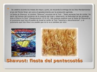 Shavuot: fiesta del pentecostés Se celebra durante los meses de mayo y junio, se recuerda la entrega de los Diez Mandamientos al pie del Monte Sinaí, así como el agradecimiento por la producción agrícola. La fiesta de Shavout: el nombre "Shavout" proviene de la Torá : "Siete semanas has de contar, ha partir del tiempo del comienzo de la cosecha del trigo y observará s la festividad de las semanas ante el Eterno tu Dios" (Deuteronomio 15:9-10). Hay quienes explican que la fiesta de Shavuot es el juramento que hizo el pueblo de Israel al recibir la Torá "haremos y escucharemos", y el juramento que hizo Dios a su pueblo que no lo va a cambiar por otro. 