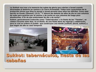 Sukkot: tabernáculos, fiesta de las cabañas La  Sukkah  nos trae a la memoria las nubes de gloria que cubrían a Israel cuando atravesaba el desierto en camino a la Tierra Prometida. Todos eran conscientes de la protección divina que Dios le otorgó a Israel durante esos años tan difíciles. Como está escrito en Exodo ( Shemot ) 13:21: "Y Jehová iba delante de ellos de día en una columna de nube para guiarlos por el camino y de noche en una columna de fuego para alumbrarles, a fin de que anduviesen de día y de noche".  Sukkot , generalmente traducido como "Tabernáculos" o la fiesta de las "Tiendas", se celebra durante siete días, en el Otoño. Es una fiesta llena de regocijo y celebración, para la cual se ordena al pueblo  que construyan una tienda [ sukkah ; plural,  sukkot ) y que hagan de ella su casa temporal. 