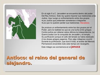 Antíoco: el reino del general de alejandro. En el siglo II a.C. Jerusalem se encuentra dentro del poder Del Rey Antíoco. Este rey quiere imponer sus tradiciones a los Judios. Aquí surge un enfrentamiento entre dos grupos Los Judíos que pretenden someterse e integrarse. Los que no quieren perder sus tradiciones:  Macabeos. Se produce un enfrentamiento entre los dos grupos por el Poder, pero la realidad es que es una lucha entre griegos  Contra judíos por obtener estos últimos la independencia. La Guerra acaba con la conquista de Jerusalén y el templo, Su purificación porque el culto del templo se había dedicado A los dioses griegos paganos. Pero algo milagroso ocurrió  Durante la purificación, que duró 8 días, el aceite del Menorá Permaneció encendido todo este tiempo sin recargarlo. Este milagro se conmemora en el  januca 