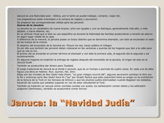 Januca: la “Navidad Judía” Janucá es una festividad post - bíblica, por lo tanto se puede trabajar, comprar, viajar etc.  Los preparativos están orientados a la compra de regalos y  sevivonim .  Se preparan las correspondientes velitas para las  janukiot . Acerca de la Janukia: La janukia es un candelabro de nueve brazos, ocho son iguales y uno se distingue, generalmente más alto, o más alejado, o hacia delante, etc. Es un artículo ritual que si bien su uso específico es durante la festividad las familias acostumbran a tenerlo de adorno en algún lugar visible de la casa. A diferencia de la menorá, la janukia posee un brazo distinto que se denomina shamash, con este se encienden el resto de los brazos de la misma. El objetivo del encendido de la Janukia es:  Pirsum ha nes , hacer público el milagro Es por ello que también las janukiot deben colocarse en las ventanas y puertas de los hogares que dan a la calle para que se vea su luz.  El primer día se enciende en primer término el  shamash  y con éste la primera vela, el segundo día la segunda y así sucesivamente. En algunos hogares es tradición la entrega de regalos después del encendido de la janukia, el origen de esto es el Janucá Guelt.  También se acostumbra dar dinero para  Tzedaká .  El juego tradicional de Janucá es el  dreidl  o  sevivón , que es un trompo o perinola de cuatro caras. En cada una de ellas figura una letra en hebreo:  Nun ,  Guimel ,  Hei ,  Shin . Estas son las iniciales de  Nes Gadol Haia Sham,  "un gran milagro ocurrió allí", algunos  sevivonim  cambian la  Shin  por la  Pei  y entonces sería  Nes Gadol Kara Po  ("po" por Israel) Parece que esta costumbre tiene su origen en la prohibición de la lectura de la Torá en los tiempos de Antioco y que los jóvenes judíos disimulaban cuando llegaban los soldados, haciendo de cuenta que estaban jugando en vez de estar estudiando la Torá.  También es tradición en Janucá comer comidas cocidas con aceite, los ashkenazim comen  latkes  y los sefaradim  sufganiot  (berlineses), también se acostumbra comer  levivot . 