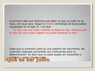 Qué es ser judío La primera idea que tenemos que saber es que un judío no se hace, sino que nace. Según la  mishrá  (Antología de leyes judías recopiladas en el siglo II. ) se dice: “ Tu hijo con una mujer israelita se llama tu hijo, mientras que tu hijo con una mujer pagana no puede llamarse tu hijo” . Dado que la condición judía es una cuestión de nacimiento, las creencias religiosas personales son irrelevantes para su determinación. Es decir que un judío puede ser musulmán o cristiano y seguir siendo judío. 