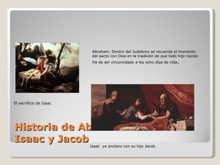 Historia de Abraham Isaac y Jacob El sacrificio de Isaac Abraham: Dentro del Judaísmo se recuerda el momento  del pacto con Dios en la tradición de que todo hijo nacido Ha de ser circuncidado a los ocho días de vida . Isaac  ya anciano con su hijo Jacob 