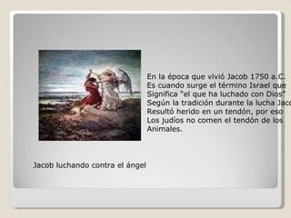 Jacob luchando contra el ángel En la época que vivió Jacob 1750 a.C. Es cuando surge el término Israel que Significa “el que ha luchado con Dios” Según la tradición durante la lucha Jacob  Resultó herido en un tendón, por eso Los judíos no comen el tendón de los  Animales. 
