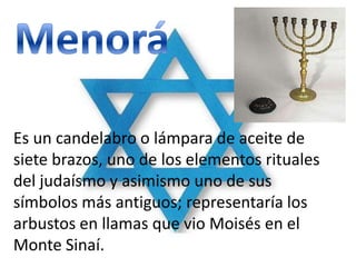 Es un candelabro o lámpara de aceite de
siete brazos, uno de los elementos rituales
del judaísmo y asimismo uno de sus
símbolos más antiguos; representaría los
arbustos en llamas que vio Moisés en el
Monte Sinaí.
 