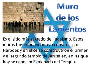 Es el sitio más sagrado del judaísmo. Estos
muros fueron mandados a construir por
Herodes y en ellos se construyeron el primer
y el segundo templo de Jerusalén, en las que
hoy se conocen Explanada del Templo.
 