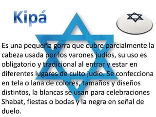 Es una pequeña gorra que cubre parcialmente la
cabeza usada por los varones judíos, su uso es
obligatorio y tradicional al entrar y estar en
diferentes lugares de culto judío. Se confecciona
en tela o lana de colores, tamaños y diseños
distintos, la blancas se usan para celebraciones
Shabat, fiestas o bodas y la negra en señal de
duelo.
 