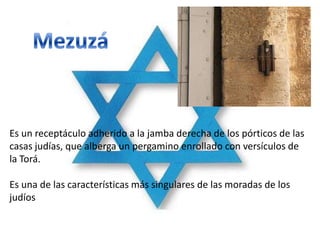 Es un receptáculo adherido a la jamba derecha de los pórticos de las
casas judías, que alberga un pergamino enrollado con versículos de
la Torá.

Es una de las características más singulares de las moradas de los
judíos
 