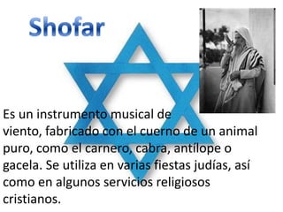 Es un instrumento musical de
viento, fabricado con el cuerno de un animal
puro, como el carnero, cabra, antílope o
gacela. Se utiliza en varias fiestas judías, así
como en algunos servicios religiosos
cristianos.
 