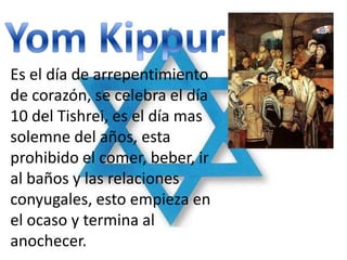 Es el día de arrepentimiento
de corazón, se celebra el día
10 del Tishrei, es el día mas
solemne del años, esta
prohibido el comer, beber, ir
al baños y las relaciones
conyugales, esto empieza en
el ocaso y termina al
anochecer.
 