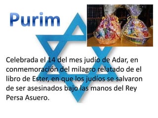 Celebrada el 14 del mes judío de Adar, en
conmemoración del milagro relatado de el
libro de Ester, en que los judíos se salvaron
de ser asesinados bajo las manos del Rey
Persa Asuero.
 