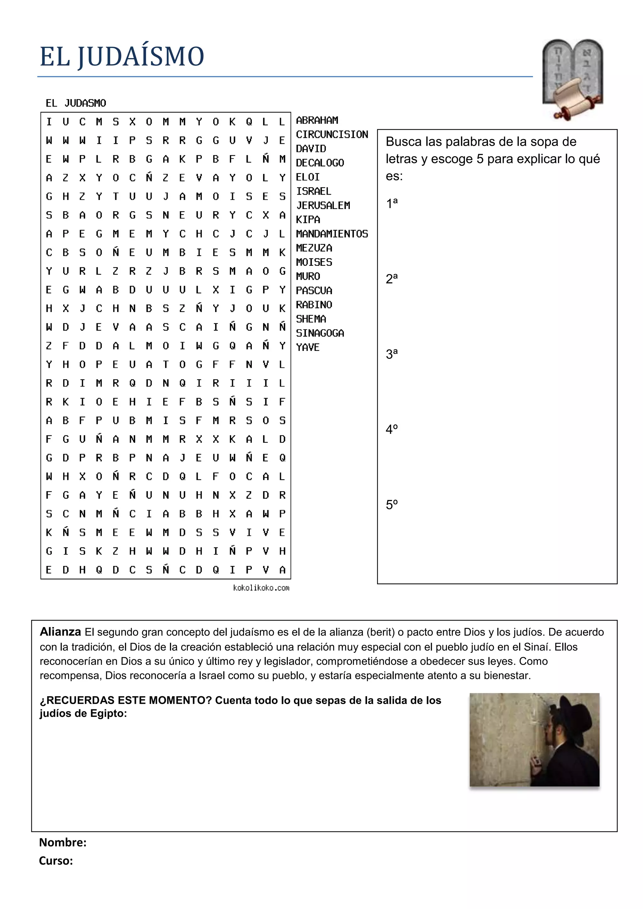 righttopEL JUDAÍSMO<br />Busca las palabras de la sopa de letras y escoge 5 para explicar lo qué es:1ª 2ª3ª4º5º<br />Alianza El segundo gran concepto del judaísmo es el de la alianza (berit) o pacto entre Dios y los judíos. De acuerdo con la tradición, el Dios de la creación estableció una relación muy especial con el pueblo judío en el Sinaí. Ellos reconocerían en Dios a su único y último rey y legislador, comprometiéndose a obedecer sus leyes. Como recompensa, Dios reconocería a Israel como su pueblo, y estaría especialmente atento a su bienestar.¿RECUERDAS ESTE MOMENTO? Cuenta todo lo que sepas de la salida de losjudíos de Egipto:<br />506730046990<br />Nombre: <br />Curso:<br />
