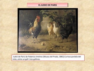 E ELL J JUUDDICICI ID DEE P PAARRISIS 
Judici de Paris de Federico Jiménez (Museu del Prado, 1882).Curiosa paròdia del 
mite, entre un gall i tres gallines. 
