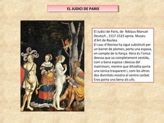 E ELL J JUUDDICICI ID DEE P PAARRISIS 
El Judici de Paris, de Niklaus Manuel 
Deutsch , 1517-1523 aprox. Museu 
d’Art de Basilea. 
El casc d’Atenea ha sigut substituït per 
un barret de plomes; porta una espasa, 
en compte de la llança. Hera és l’única 
deessa que va completament vestida, 
com a bona esposa i deessa del 
matrimoni, mentre que Afrodita porta 
una túnica trasparent i, com les altres 
dos divinitats mostra el ventre corbat. 
Eros porta una bena als ulls. 
 