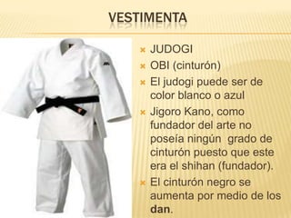 VESTIMENTA

      JUDOGI
      OBI (cinturón)
      El judogi puede ser de
       color blanco o azul
      Jigoro Kano, como
       fundador del arte no
       poseía ningún grado de
       cinturón puesto que este
       era el shihan (fundador).
      El cinturón negro se
       aumenta por medio de los
       dan.
 