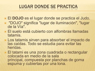 LUGAR DONDE SE PRACTICA

 El DOJO es el lugar donde se practica el Judo.
 "DOJO" significa "lugar de iluminación", "lugar
  de la Vía".
 El suelo está cubierto con alfombras llamadas
  tatamis.
 Los tatamis sirven para absorber el impacto de
  las caídas. Todo se estudia para evitar las
  heridas.
 El tatami es una zona cuadrada o rectangular
  colocada en medio de la sala
  principal, compuesta por planchas de goma
  espuma y cubiertas por una lona.
 