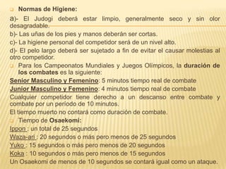    Normas de Higiene:
a)- El Judogi deberá estar limpio, generalmente seco y sin olor
desagradable.
b)- Las uñas de los pies y manos deberán ser cortas.
c)- La higiene personal del competidor será de un nivel alto.
d)- El pelo largo deberá ser sujetado a fin de evitar el causar molestias al
otro competidor.
 Para los Campeonatos Mundiales y Juegos Olímpicos, la duración de
    los combates es la siguiente:
Senior Masculino y Femenino: 5 minutos tiempo real de combate
Junior Masculino y Femenino: 4 minutos tiempo real de combate
Cualquier competidor tiene derecho a un descanso entre combate y
combate por un período de 10 minutos.
El tiempo muerto no contará como duración de combate.
 Tiempo de Osaekomi:
Ippon : un total de 25 segundos
Waza-ari : 20 segundos o más pero menos de 25 segundos
Yuko : 15 segundos o más pero menos de 20 segundos
Koka : 10 segundos o más pero menos de 15 segundos
Un Osaekomi de menos de 10 segundos se contará igual como un ataque.
 