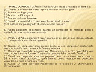    FIN DEL COMBATE : El Árbitro anunciará Sore-made y finalizará el combate:
(a) Cuando un competidor marca Ippon o Waza-ari-awasete-ippon
(b) En caso de Sogo-gachi
(c) En caso de Kiken-gachi
(d) En caso de Hansoku-make
(e) Cuando un competidor no puede continuar debido a lesión
(f) Cuando el tiempo asignado al combate se ha cumplido.

El Árbitro adjudicará el combate cuando un competidor ha marcado Ippon o
equivalente, será declarado el vencedor.

   IPPON : El Árbitro anunciará Ippon cuando en su opinión una técnica aplicada
    corresponde a los criterios siguientes:

(a) Cuando un competidor proyecta con control al otro competidor ampliamente
sobre su espalda con considerable fuerza y velocidad.
(b) Cuando un competidor inmoviliza con Osaekomi-waza al otro competidor, que
no consigue liberarse durante 25 segundos después del anuncio de Osaekomi.
(c) Cuando un competidor abandona golpeando dos o más veces con su mano o
pie o dice Maitta (abandono), generalmente como resultado de Osaekomi-
waza, Shime-waza o Kansetsu-waza.
(d) Cuando un competidor está incapacitado por el efecto de un Shime-waza o
Kansetsu-waza.
 