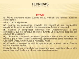 TECNICAS

                              IPPON
El Árbitro anunciará Ippon cuando en su opinión una técnica aplicada
corresponde
a los criterios siguientes:
(a) Cuando un competidor proyecta con control al otro competidor
ampliamente sobre su espalda con considerable fuerza y velocidad.
(b) Cuando un competidor inmoviliza con Osaekomi-waza al otro
competidor, que no consigue liberarse durante 25 segundos después del
anuncio de Osaekomi.
(c) Cuando un competidor abandona golpeando dos o más veces con su
mano o pie o dice Maitta (abandono), generalmente como resultado de
Osaekomi-waza, Shime-waza o Kansetsu-waza.
(d) Cuando un competidor está incapacitado por el efecto de un Shime-
waza o Kansetsu-waza.
Equivalencia: Si un competidor es penalizado con Hansoku-make el otro
competidor será declarado el vencedor inmediatamente.
 