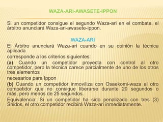 WAZA-ARI-AWASETE-IPPON

Si un competidor consigue el segundo Waza-ari en el combate, el
árbitro anunciará Waza-ari-awasete-ippon.

                              WAZA-ARI
El Árbitro anunciará Waza-ari cuando en su opinión la técnica
aplicada
corresponde a los criterios siguientes:
(a) Cuando un competidor proyecta con control al otro
competidor, pero la técnica carece parcialmente de uno de los otros
tres elementos
necesarios para Ippon
(b) Cuando un competidor inmoviliza con Osaekomi-waza al otro
competidor que no consigue liberarse durante 20 segundos o
más, pero menos de 25 segundos.
Equivalencia: Si un competidor ha sido penalizado con tres (3)
Shidos, el otro competidor recibirá Waza-ari inmediatamente.
 