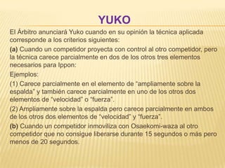 YUKO
El Árbitro anunciará Yuko cuando en su opinión la técnica aplicada
corresponde a los criterios siguientes:
(a) Cuando un competidor proyecta con control al otro competidor, pero
la técnica carece parcialmente en dos de los otros tres elementos
necesarios para Ippon:
Ejemplos:
(1) Carece parcialmente en el elemento de “ampliamente sobre la
espalda” y también carece parcialmente en uno de los otros dos
elementos de “velocidad” o “fuerza”.
(2) Ampliamente sobre la espalda pero carece parcialmente en ambos
de los otros dos elementos de “velocidad” y “fuerza”.
(b) Cuando un competidor inmoviliza con Osaekomi-waza al otro
competidor que no consigue liberarse durante 15 segundos o más pero
menos de 20 segundos.
 