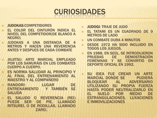 CURIOSIDADES
   JUDOKAS:COMPETIDORES                   JUDOGI: TRAJE DE JUDO
   EL COLOR DEL CINTURÓN INDICA EL        EL TATAMI ES UN CUADRADO DE 9
    NIVEEL DEL COMPETIDOR(DE BLANCO A       METROS DE LADO
    NEGRO)
                                           UN COMBATE DURA 4 MINUTOS
   JUDOKAS A UNA DISTANCIA DE 4
    METROS Y HACEN UNA REVERENCIA          DESDE 1972 HA SIDO INCLUIDO EN
    ANTES Y DESPUES DE CADA COMBATE         TODOS LOS JUEGOS.
                                           EN 1988, EN SEÚL, SE INTRODUJERON
                                            PRUEBAS      DE     DEMOSTRACIÓN
   JIUJITSU: ARTE MARCIAL EMPLEADO         FEMENINAS Y SE CONVIRTIÓ EN
    POR LOS SAMURÁIS EN LOS COMBATES        DEPORTE OFICIAL EN 1992.
    CUERPO A CUERPO.
   ES NORMA SALUDAR AL PRINCIPIO Y        SU IDEA FUE CREAR UN ARTE
    AL FINAL DEL ENTRENAMIENTO AL           MARCIAL DONDE SE      PUDIERA
    MAESTRO Y AL COMPAÑERO                  BLOQUEAR      AL   ADVERSARIO
   RANDORI:         LUGAR        DE        UTILIZANDO SU PROPIA FUERZA
    ENTRENAMIENTO      Y TAMBIÉN SE         HASTA PODER NEUTRALIZARLO EN
    SALUDA                                  EL SUELO      POR MEDIO DE
   EL SALUDO O REVERENCIA (REI)            ESTRANGULACIONES, LUXACIONES
    PUEDE SER DE PIE, LLAMADO               E INMOVILIZACIONES
    RITSUREI, O DE RODILLAS, LLAMADO
                  ZAREI.
 