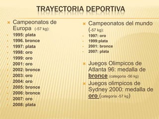 TRAYECTORIA DEPORTIVA
   Campeonatos de         Campeonatos del mundo
    Europa (-57 kg):        (-57 kg):
   1995: plata            1997: oro
   1996. bronce           1999:plata
   1997: plata            2001: bronce
   1998: oro              2007: plata
   1999: oro
   2001: oro              Juegos Olimpicos de
   2002: bronce            Atlanta 96: medalla de
   2003: oro               bronce (categoria -56 kg)
   2004: oro
                           Juegos olimpicos de
   2005: bronce
                            Sydney 2000: medalla de
   2006: bronce
   2007: oro
                            oro (categoría -57 kg)
   2008: plata
 