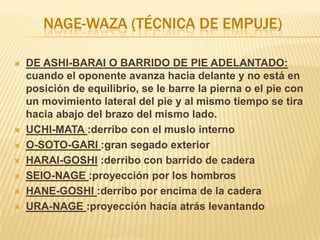 NAGE-WAZA (TÉCNICA DE EMPUJE)

   DE ASHI-BARAI O BARRIDO DE PIE ADELANTADO:
    cuando el oponente avanza hacia delante y no está en
    posición de equilibrio, se le barre la pierna o el pie con
    un movimiento lateral del pie y al mismo tiempo se tira
    hacia abajo del brazo del mismo lado.
   UCHI-MATA :derribo con el muslo interno
   O-SOTO-GARI :gran segado exterior
   HARAI-GOSHI :derribo con barrido de cadera
   SEIO-NAGE :proyección por los hombros
   HANE-GOSHI :derribo por encima de la cadera
   URA-NAGE :proyección hacia atrás levantando
 