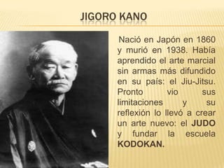 JIGORO KANO
       Nació en Japón en 1860
      y murió en 1938. Había
      aprendido el arte marcial
      sin armas más difundido
      en su país: el Jiu-Jitsu.
      Pronto        vio      sus
      limitaciones      y     su
      reflexión lo llevó a crear
      un arte nuevo: el JUDO
      y fundar la escuela
      KODOKAN.
 