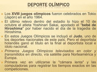 DEPORTE OLÍMPICO
   Los XVIII juegos olímpicos fueron celebrados en Tokio
    (Japón) en el año 1964.
   El último relevo dentro del estadio lo hizo el 10 de
    octubre el atleta Yoshinari Sakai, apodado el "bebé de
    Hiroshima" por haber nacido el día de la tragedia de
    Hiroshima.
   En estos Juegos Olímpicos se incluyó el Judo, uno de
    los deportes nacionales de este país. Pero el deportista
    holandés ganó el título en la final al deportista local e
    ídolo nacional.
   Primeros Juegos Olímpicos televisados en color y
    transmitidos en directo, vía satélite para Norteamérica y
    Europa.
   Primera vez en utilizarse la "cámara lenta" y las
    computadoras para registrar los tiempos exactos en las
    competiciones.
 