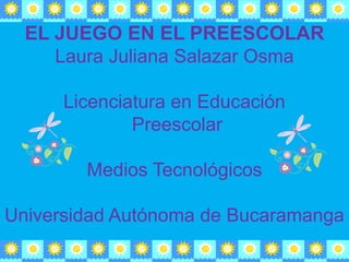 EL JUEGO EN EL PREESCOLAR Laura Juliana Salazar Osma          Licenciatura en Educación  Preescolar  Medios Tecnológicos  Universidad Autónoma de Bucaramanga  