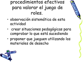 procedimientos efectivos para valorar el juego de roles.  observación sistemática de esta actividad crear situaciones pedagógicas para comprobar lo que está sucediendo  proponer que jueguen utilizando los materiales de desecho  