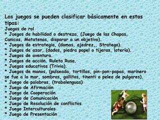 Los juegos se pueden clasificar básicamente en estos
tipos:
Juegos de rol
* Juegos de habilidad o destreza, (Juego de las Chapas,
Canicas, Matatenas, disparar a un objetivo).
* Juegos de estrategia, (damas, ajedrez,, Stratego).
* Juegos de azar, (dados, piedra papel o tijeras, lotería).
* Juegos de aventura.
* Juegos de acción. Ruleta Rusa,
* Juegos educativos (Trivia).
* Juegos de manos, (pulseada, tortillas, pin-pon-papas, marinero
se fue a la mar, sombras, gallitos, tinenti o pelea de pulgares).
* Juego de palabras, (trabalenguas)
* Juego de Afirmación
* Juego de Cooperación
* Juego de Comunicación
* Juego de Resolución de conflictos
* Juego Interculturales
* Juego de Presentación
 